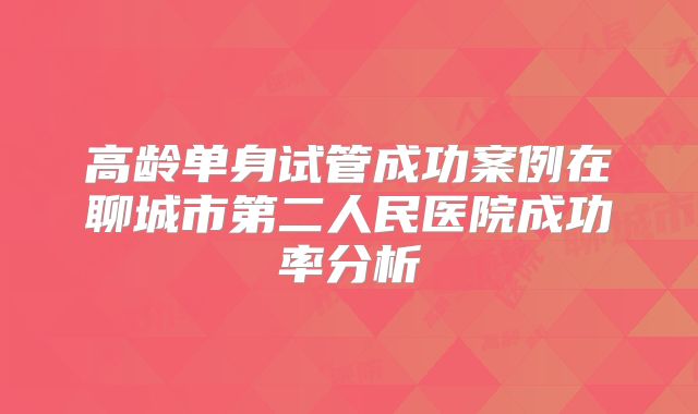高龄单身试管成功案例在聊城市第二人民医院成功率分析