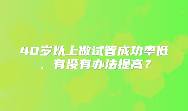 40岁以上做试管成功率低,有没有办法提高?