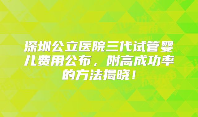 深圳公立医院三代试管婴儿费用公布，附高成功率的方法揭晓！