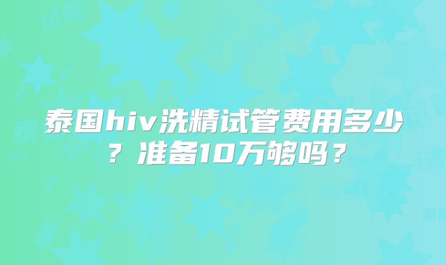 泰国hiv洗精试管费用多少?准备10万够吗?
