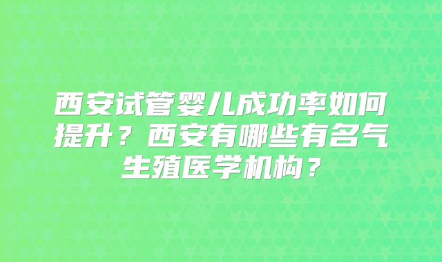 西安试管婴儿成功率如何提升？西安有哪些有名气生殖医学机构？