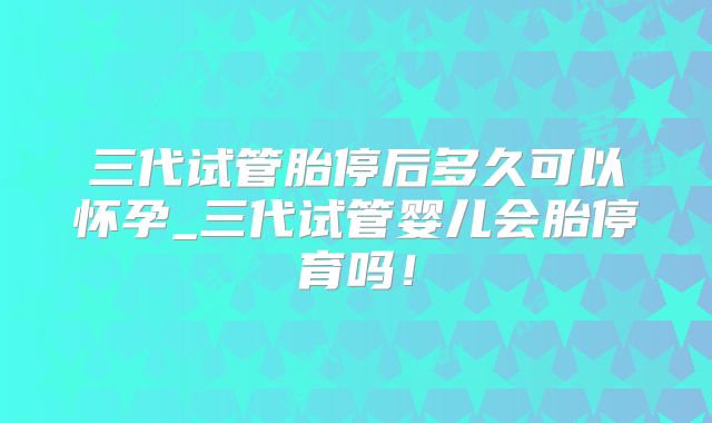 三代试管胎停后多久可以怀孕_三代试管婴儿会胎停育吗！