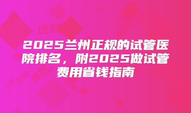 2025兰州正规的试管医院排名，附2025做试管费用省钱指南
