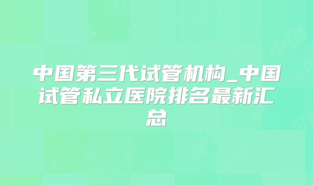 中国第三代试管机构_中国试管私立医院排名最新汇总