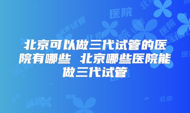 北京可以做三代试管的医院有哪些 北京哪些医院能做三代试管