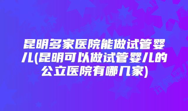 昆明多家医院能做试管婴儿(昆明可以做试管婴儿的公立医院有哪几家)