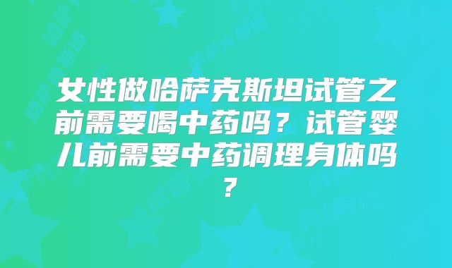 女性做哈萨克斯坦试管之前需要喝中药吗?试管婴儿前需要中药调理身体吗?