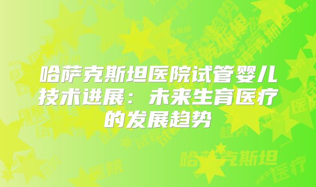 哈萨克斯坦医院试管婴儿技术进展：未来生育医疗的发展趋势
