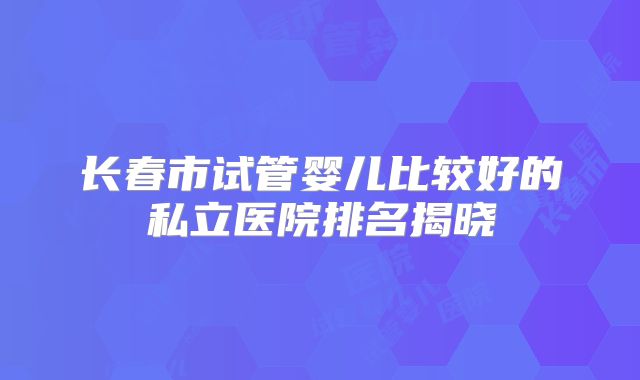 长春市试管婴儿比较好的私立医院排名揭晓
