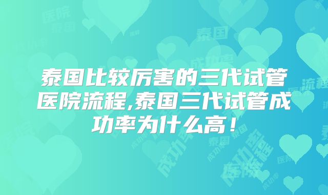 泰国比较厉害的三代试管医院流程,泰国三代试管成功率为什么高！