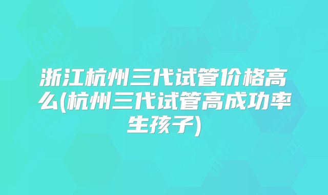 浙江杭州三代试管价格高么(杭州三代试管高成功率生孩子)