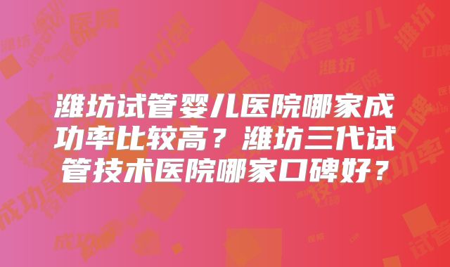 潍坊试管婴儿医院哪家成功率比较高？潍坊三代试管技术医院哪家口碑好？