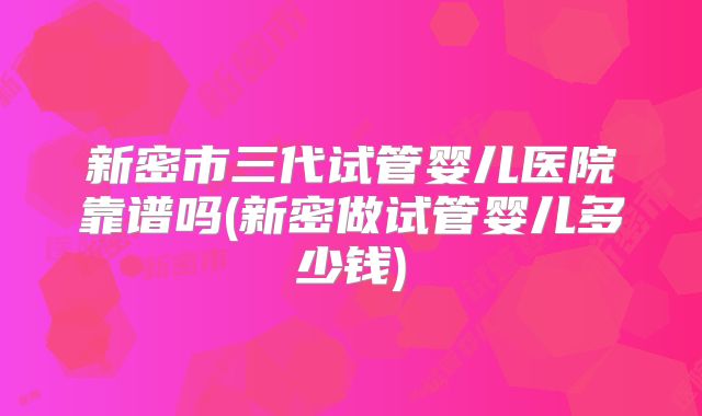 新密市三代试管婴儿医院靠谱吗(新密做试管婴儿多少钱)