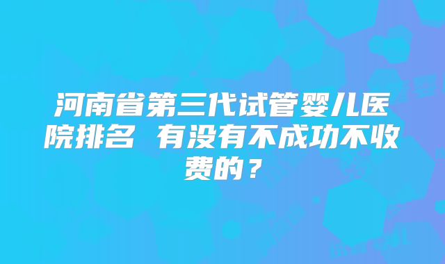 河南省第三代试管婴儿医院排名 有没有不成功不收费的？
