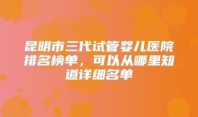 昆明市三代试管婴儿医院排名榜单，可以从哪里知道详细名单