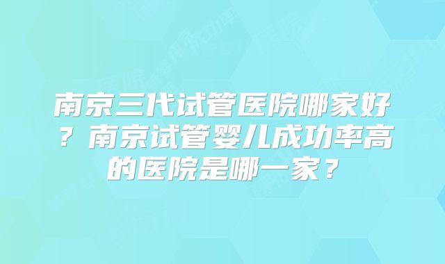 南京三代试管医院哪家好？南京试管婴儿成功率高的医院是哪一家？