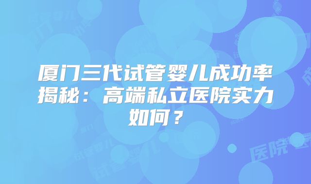 厦门三代试管婴儿成功率揭秘：高端私立医院实力如何？