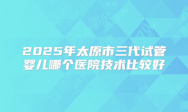 2025年太原市三代试管婴儿哪个医院技术比较好