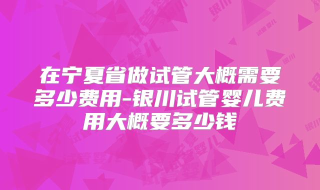 在宁夏省做试管大概需要多少费用-银川试管婴儿费用大概要多少钱