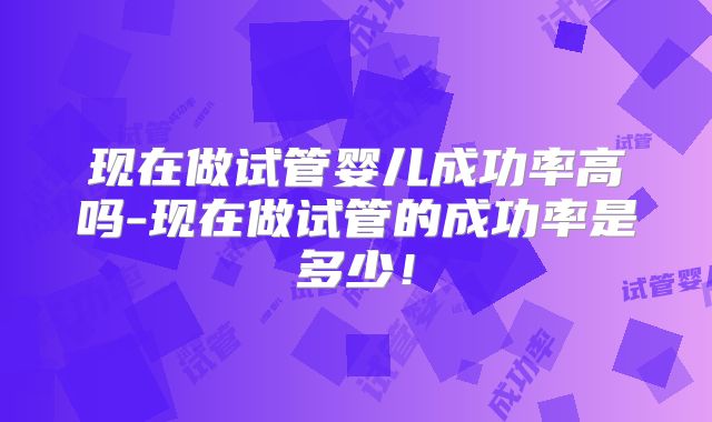现在做试管婴儿成功率高吗-现在做试管的成功率是多少！
