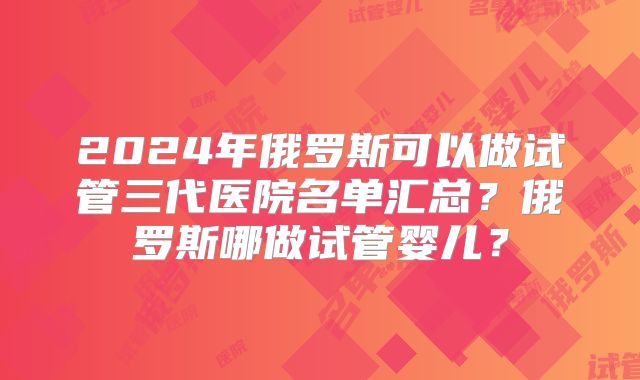 2024年俄罗斯可以做试管三代医院名单汇总？俄罗斯哪做试管婴儿？