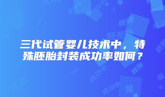 三代试管婴儿技术中,特殊胚胎封装成功率如何?