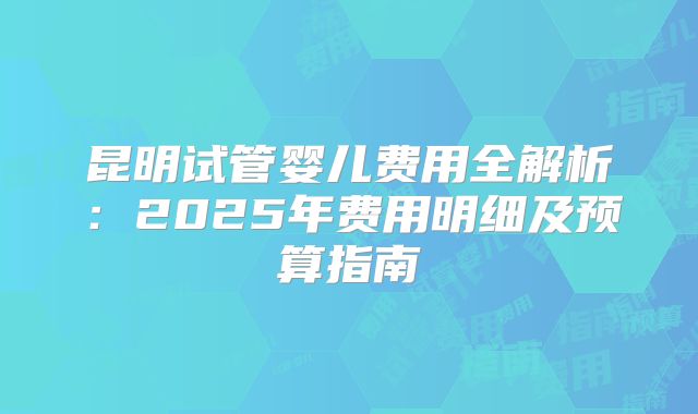 昆明试管婴儿费用全解析：2025年费用明细及预算指南