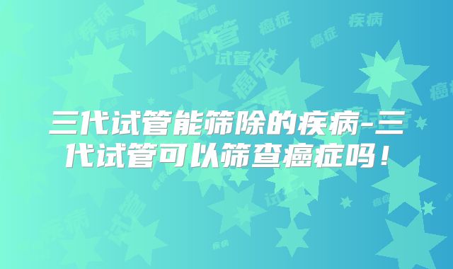 三代试管能筛除的疾病-三代试管可以筛查癌症吗！