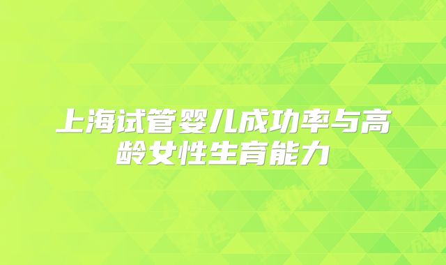 上海试管婴儿成功率与高龄女性生育能力