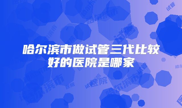 哈尔滨市做试管三代比较好的医院是哪家