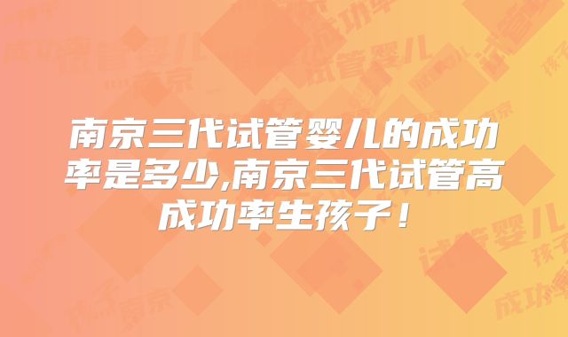 南京三代试管婴儿的成功率是多少,南京三代试管高成功率生孩子！