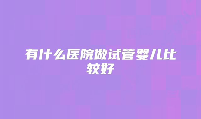 有什么医院做试管婴儿比较好