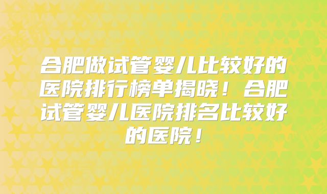 合肥做试管婴儿比较好的医院排行榜单揭晓！合肥试管婴儿医院排名比较好的医院！