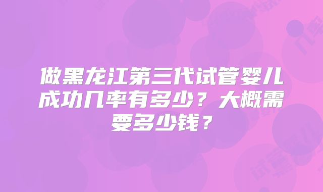 做黑龙江第三代试管婴儿成功几率有多少？大概需要多少钱？