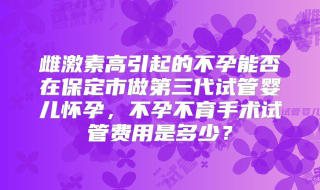 雌激素高引起的不孕能否在保定市做第三代试管婴儿怀孕，不孕不育手术试管费用是多少？