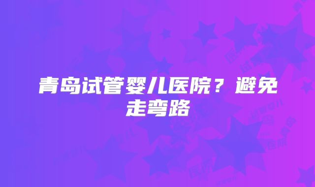 青岛试管婴儿医院？避免走弯路