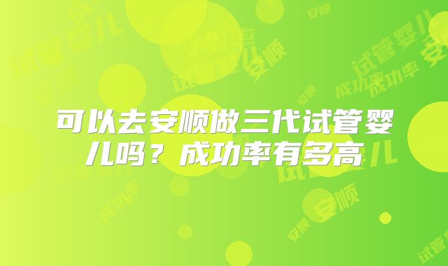 可以去安顺做三代试管婴儿吗？成功率有多高
