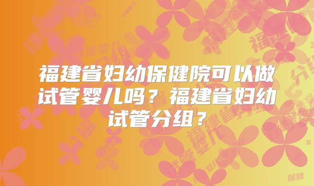 福建省妇幼保健院可以做试管婴儿吗？福建省妇幼试管分组？