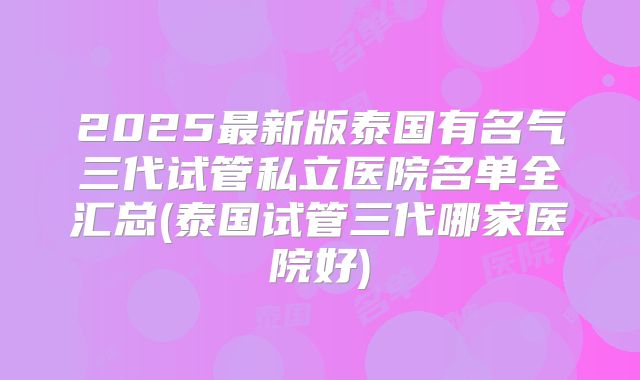 2025最新版泰国有名气三代试管私立医院名单全汇总(泰国试管三代哪家医院好)