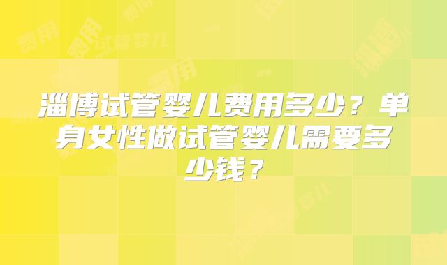 淄博试管婴儿费用多少？单身女性做试管婴儿需要多少钱？