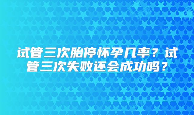 试管三次胎停怀孕几率?试管三次失败还会成功吗?