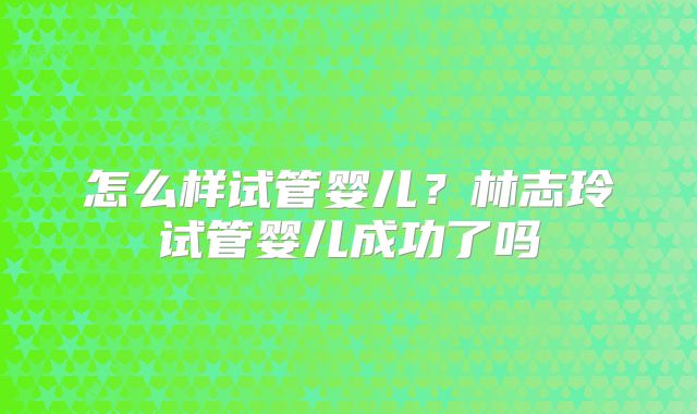 怎么样试管婴儿？林志玲试管婴儿成功了吗