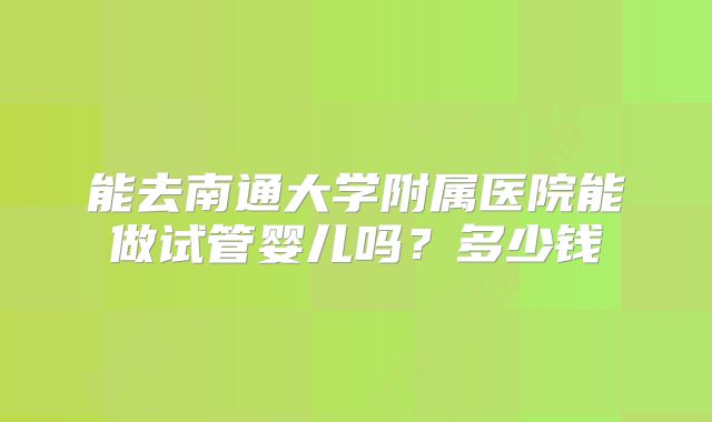 能去南通大学附属医院能做试管婴儿吗？多少钱