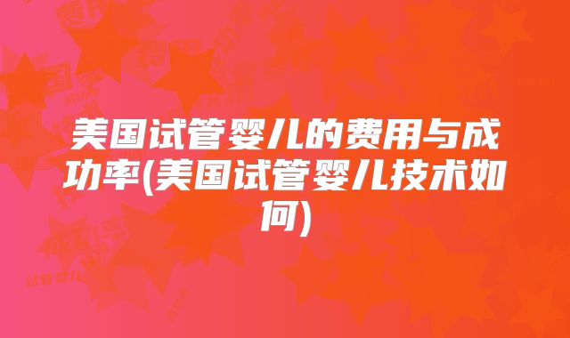 美国试管婴儿的费用与成功率(美国试管婴儿技术如何)