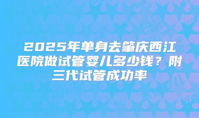 2025年单身去肇庆西江医院做试管婴儿多少钱?附三代试管成功率