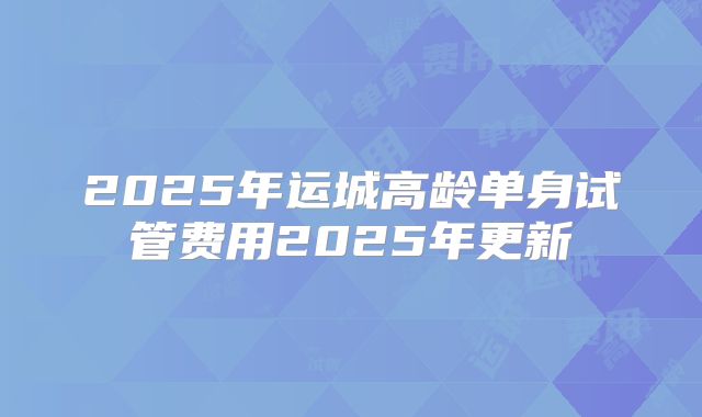 2025年运城高龄单身试管费用2025年更新