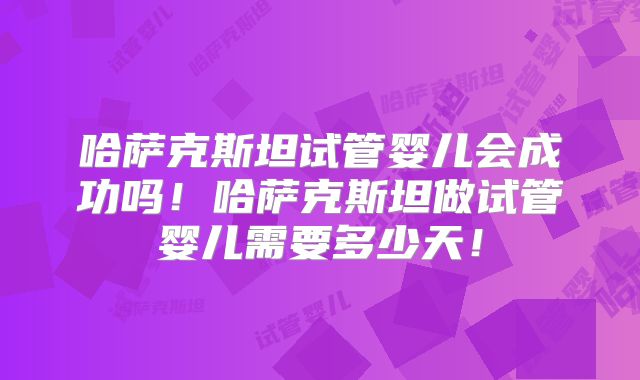 哈萨克斯坦试管婴儿会成功吗！哈萨克斯坦做试管婴儿需要多少天！