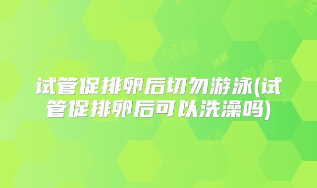 试管促排卵后切勿游泳(试管促排卵后可以洗澡吗)