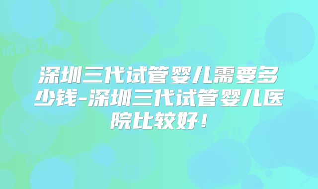 深圳三代试管婴儿需要多少钱-深圳三代试管婴儿医院比较好!