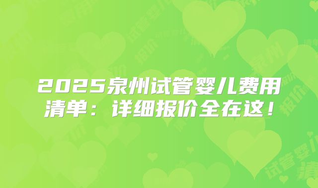 2025泉州试管婴儿费用清单：详细报价全在这！